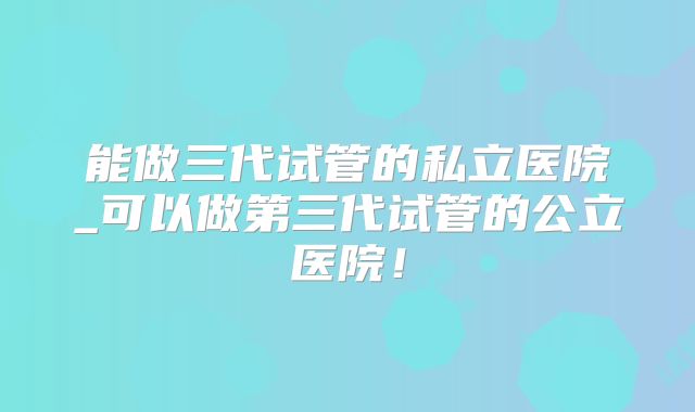 能做三代试管的私立医院_可以做第三代试管的公立医院！
