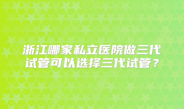 浙江哪家私立医院做三代试管可以选择三代试管?