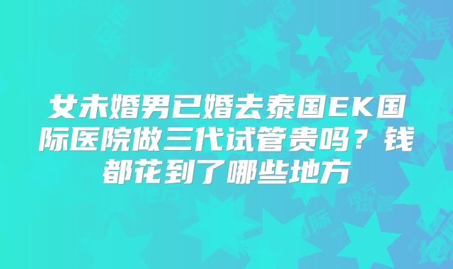 女未婚男已婚去泰国EK国际医院做三代试管贵吗?钱都花到了哪些地方