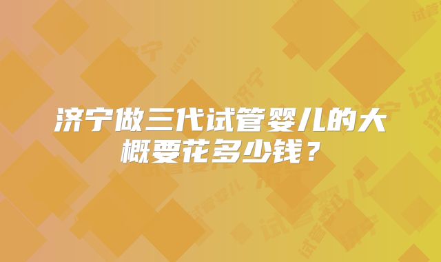 济宁做三代试管婴儿的大概要花多少钱?