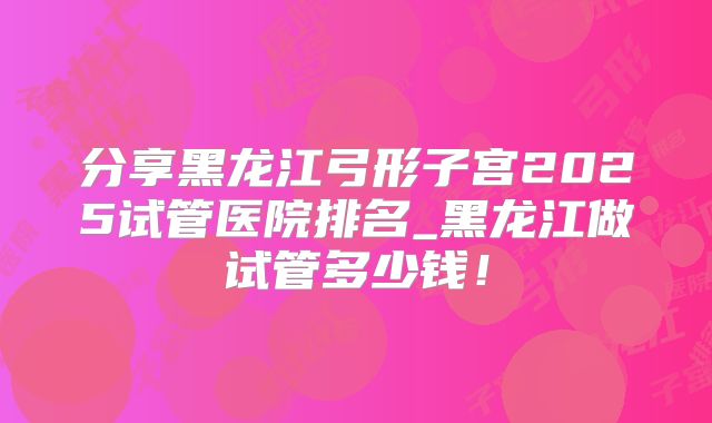 分享黑龙江弓形子宫2025试管医院排名_黑龙江做试管多少钱！