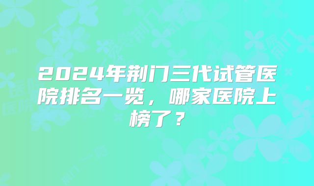 2024年荆门三代试管医院排名一览，哪家医院上榜了？