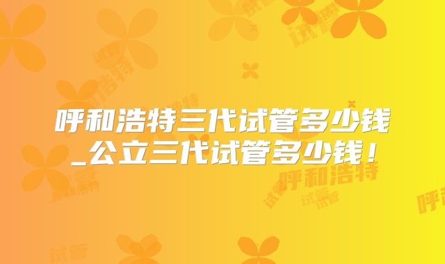 呼和浩特三代试管多少钱_公立三代试管多少钱!