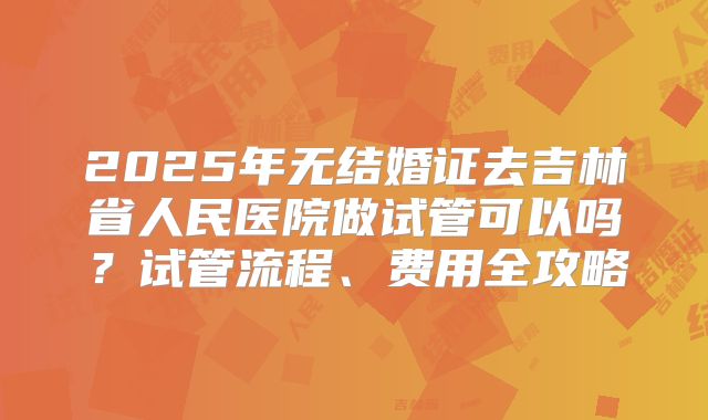 2025年无结婚证去吉林省人民医院做试管可以吗？试管流程、费用全攻略
