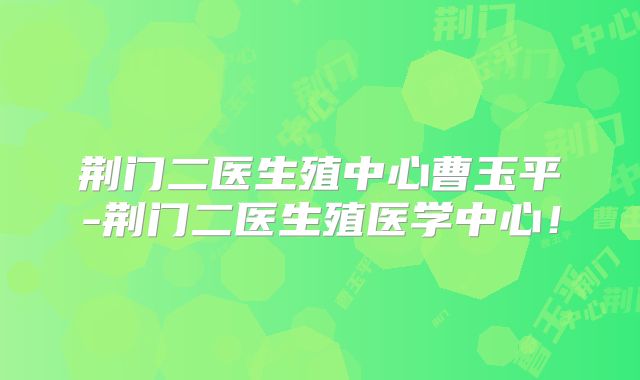荆门二医生殖中心曹玉平-荆门二医生殖医学中心！