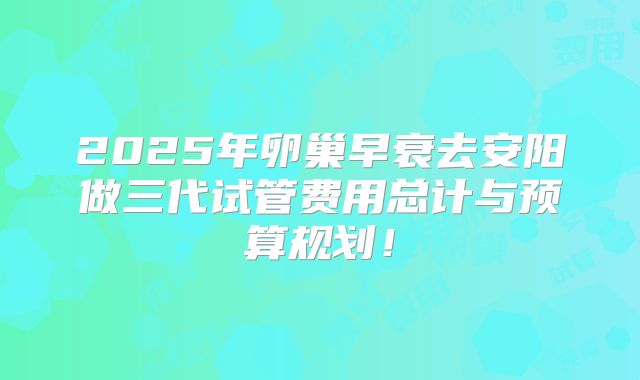 2025年卵巢早衰去安阳做三代试管费用总计与预算规划！