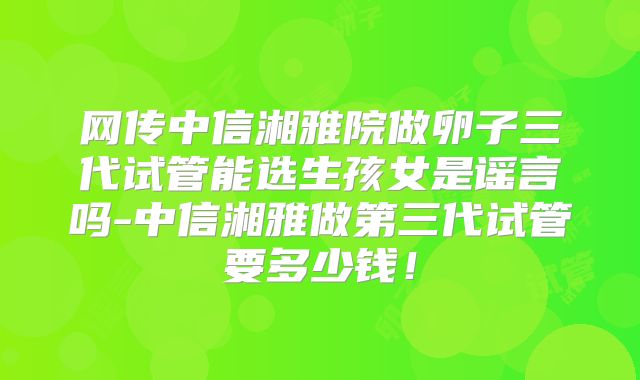 网传中信湘雅院做卵子三代试管能选生孩女是谣言吗-中信湘雅做第三代试管要多少钱！