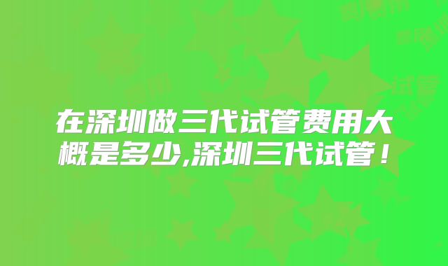 在深圳做三代试管费用大概是多少,深圳三代试管!