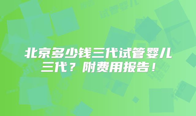北京多少钱三代试管婴儿三代？附费用报告！