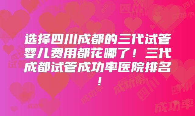 选择四川成都的三代试管婴儿费用都花哪了!三代成都试管成功率医院排名!