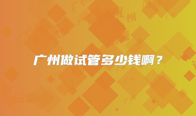 广州做试管多少钱啊？