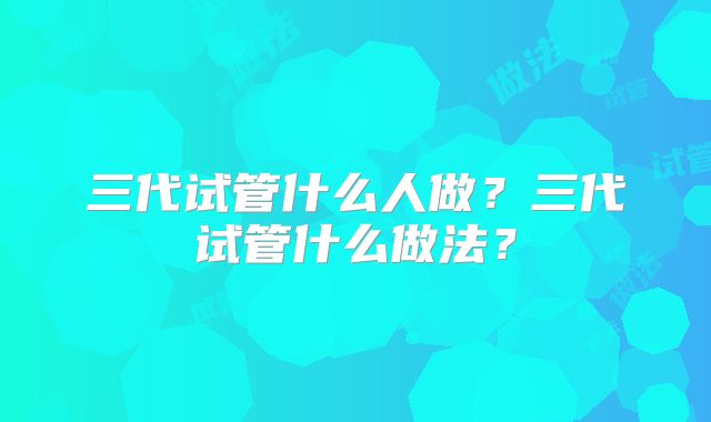 三代试管什么人做?三代试管什么做法?