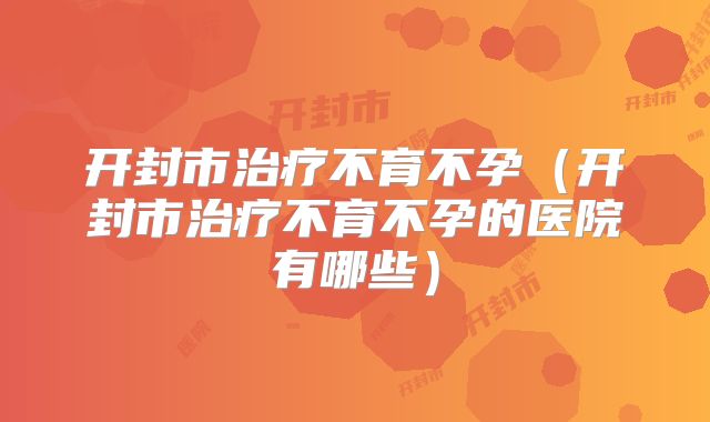 开封市治疗不育不孕（开封市治疗不育不孕的医院有哪些）