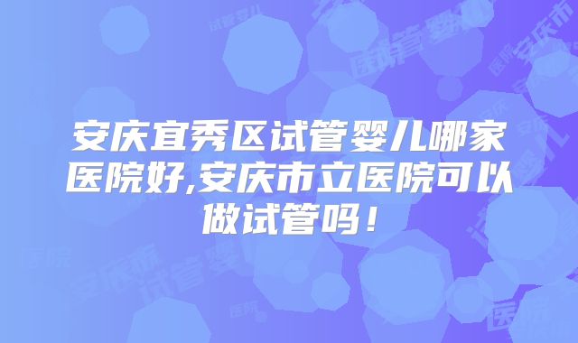 安庆宜秀区试管婴儿哪家医院好,安庆市立医院可以做试管吗！