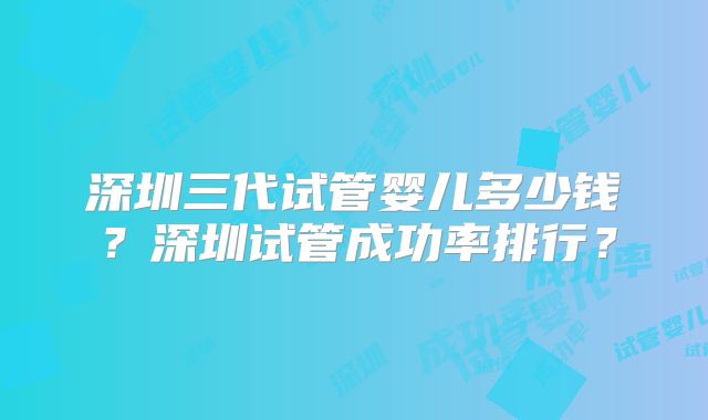 深圳三代试管婴儿多少钱？深圳试管成功率排行？
