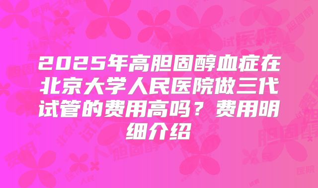 2025年高胆固醇血症在北京大学人民医院做三代试管的费用高吗？费用明细介绍