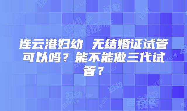 连云港妇幼 无结婚证试管可以吗?能不能做三代试管?