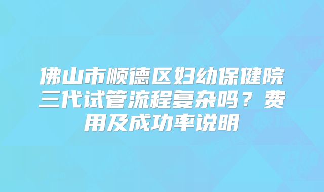 佛山市顺德区妇幼保健院三代试管流程复杂吗？费用及成功率说明
