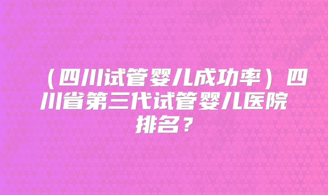 （四川试管婴儿成功率）四川省第三代试管婴儿医院排名？
