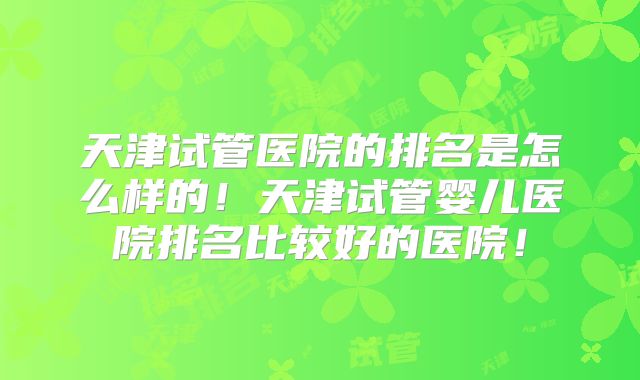 天津试管医院的排名是怎么样的！天津试管婴儿医院排名比较好的医院！