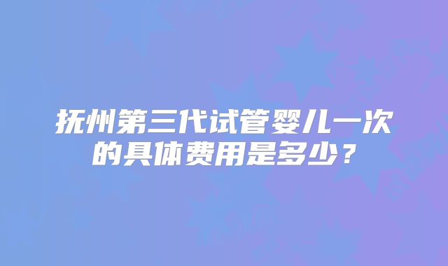 抚州第三代试管婴儿一次的具体费用是多少?
