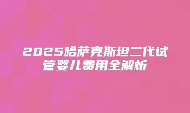 2025哈萨克斯坦二代试管婴儿费用全解析
