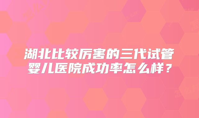 湖北比较厉害的三代试管婴儿医院成功率怎么样?