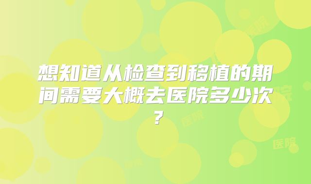 想知道从检查到移植的期间需要大概去医院多少次？