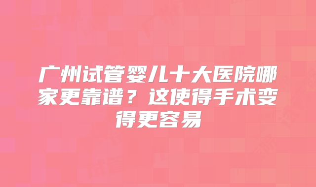 广州试管婴儿十大医院哪家更靠谱?这使得手术变得更容易