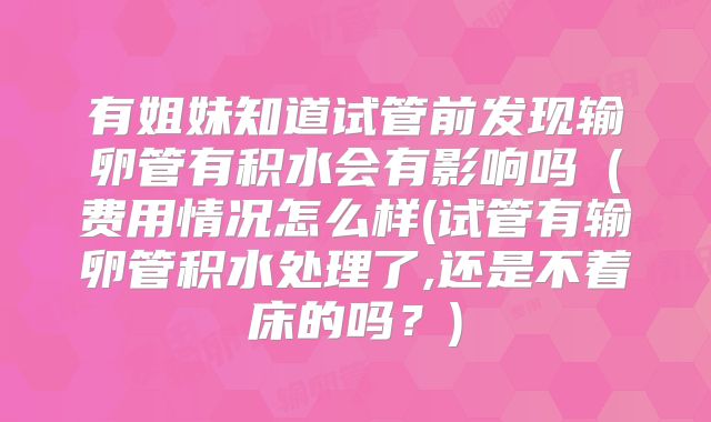 有姐妹知道试管前发现输卵管有积水会有影响吗(费用情况怎么样(试管有输卵管积水处理了,还是不着床的吗?)