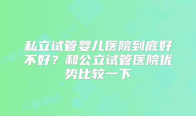 私立试管婴儿医院到底好不好？和公立试管医院优势比较一下