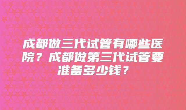 成都做三代试管有哪些医院？成都做第三代试管要准备多少钱？