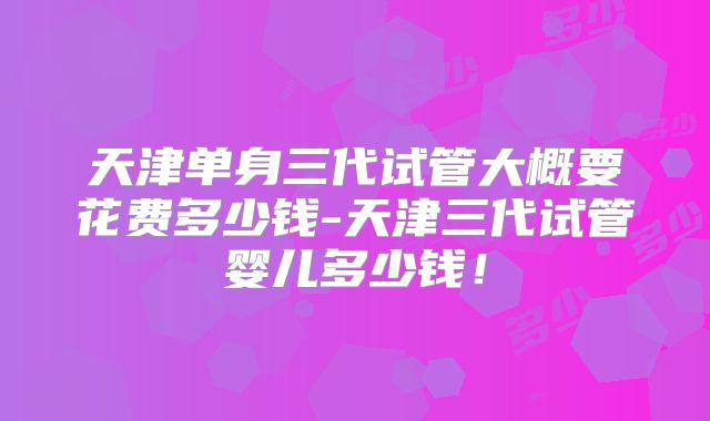 天津单身三代试管大概要花费多少钱-天津三代试管婴儿多少钱!