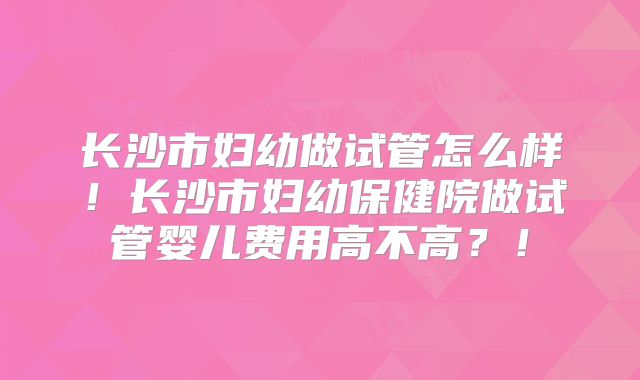 长沙市妇幼做试管怎么样！长沙市妇幼保健院做试管婴儿费用高不高？！