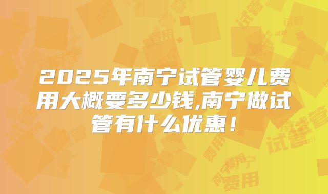 2025年南宁试管婴儿费用大概要多少钱,南宁做试管有什么优惠！