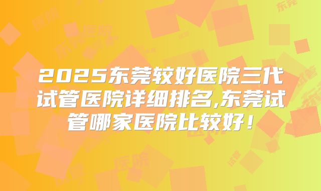 2025东莞较好医院三代试管医院详细排名,东莞试管哪家医院比较好！