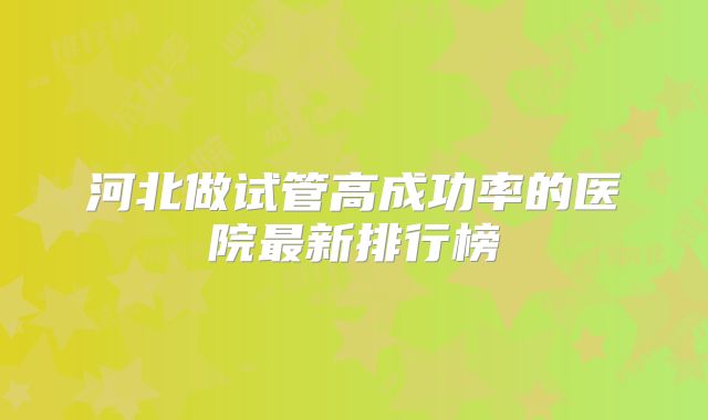 河北做试管高成功率的医院最新排行榜