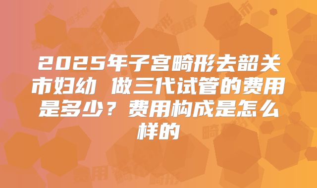 2025年子宫畸形去韶关市妇幼 做三代试管的费用是多少?费用构成是怎么样的