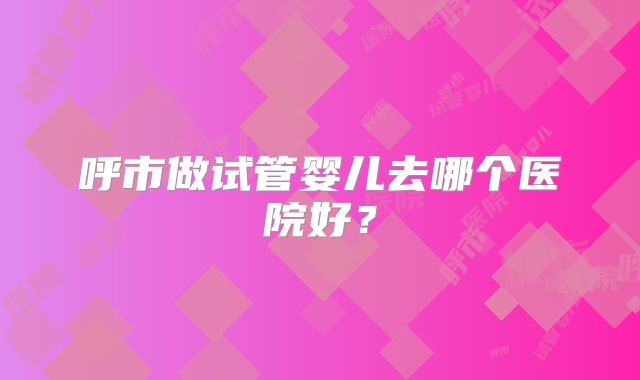 呼市做试管婴儿去哪个医院好?