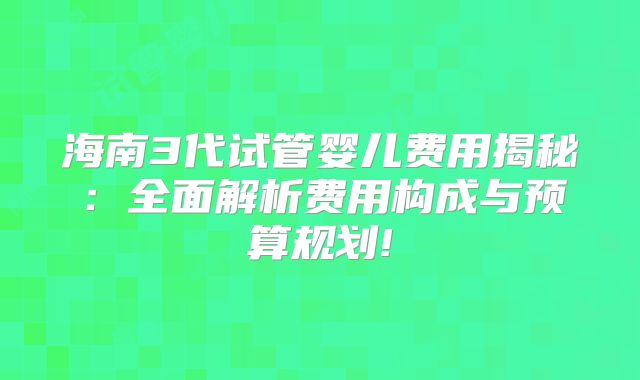 海南3代试管婴儿费用揭秘：全面解析费用构成与预算规划!