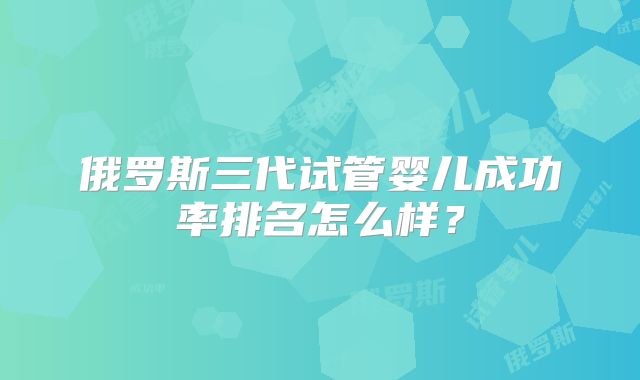 俄罗斯三代试管婴儿成功率排名怎么样?
