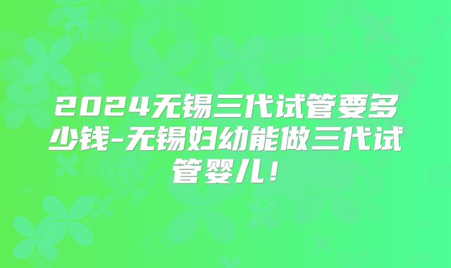 2024无锡三代试管要多少钱-无锡妇幼能做三代试管婴儿！