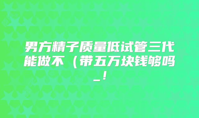男方精子质量低试管三代能做不（带五万块钱够吗_！