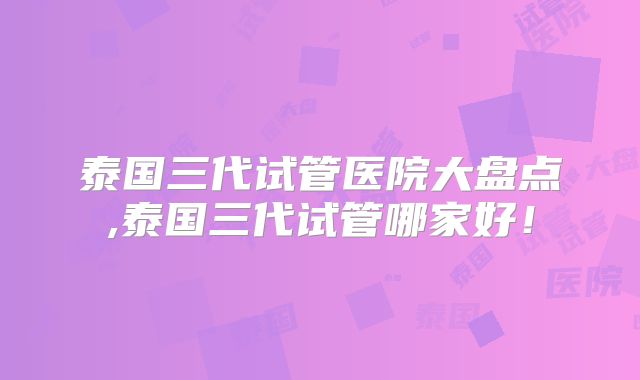 泰国三代试管医院大盘点,泰国三代试管哪家好！