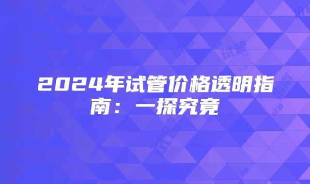 2024年试管价格透明指南：一探究竟