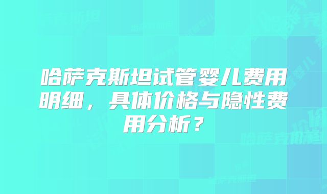 哈萨克斯坦试管婴儿费用明细，具体价格与隐性费用分析？