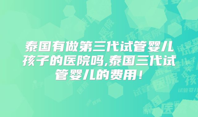 泰国有做第三代试管婴儿孩子的医院吗,泰国三代试管婴儿的费用!