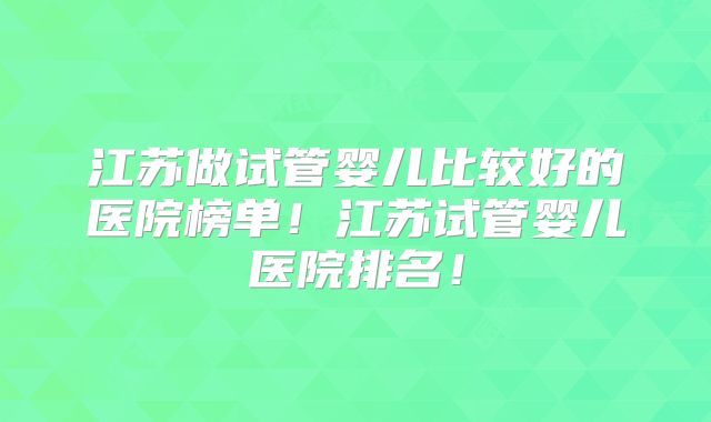 江苏做试管婴儿比较好的医院榜单！江苏试管婴儿医院排名！