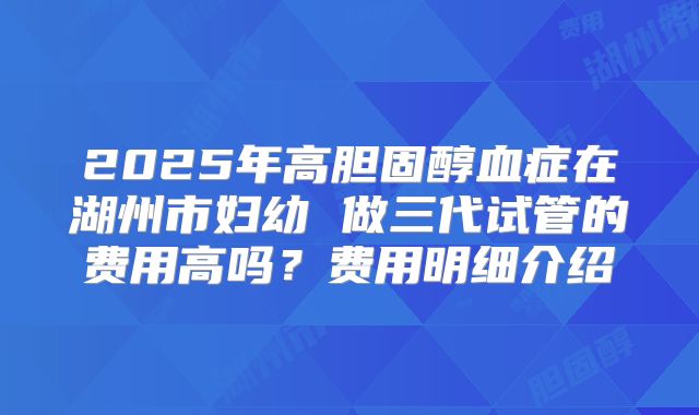 2025年高胆固醇血症在湖州市妇幼 做三代试管的费用高吗？费用明细介绍