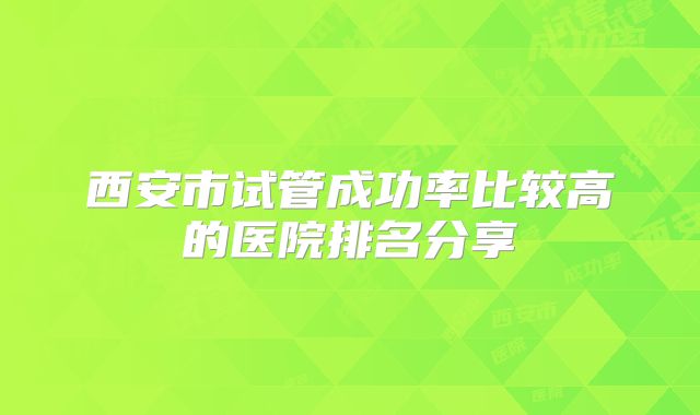 西安市试管成功率比较高的医院排名分享